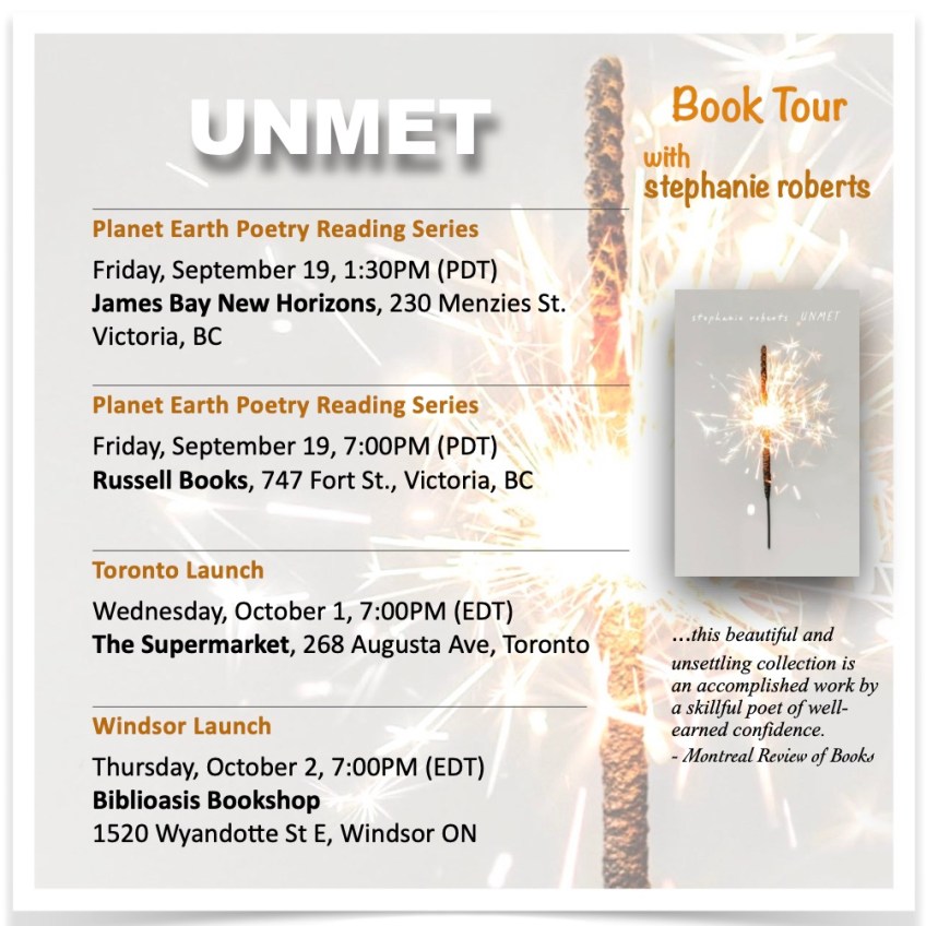 promotional flyer for UNMET fall book tour, Planet Earth Poetry Reading Series Friday, September 19, 1:30PM (PDT) James Bay New Horizons, 230 Menzies St. Victoria, BC Planet Earth Poetry Reading Series Friday, September 19, 7:00PM (PDT) Russell Books, 747 Fort St., Victoria, BC Toronto Launch Wednesday, October 1, 7:00PM (EDT) The Supermarket, 268 Augusta Ave, Toronto Thursday, October 2, 7:00PM (EDT) Biblioasis Bookshop 1520 Wyandotte St E, Windsor ON Book Tour with stephanie roberts. Thumbnail of book cover with the quote, "...this beautiful and unsettling collection is an accomplished work by a skillful poet of well-earned confidence." - Montreal Review of Books